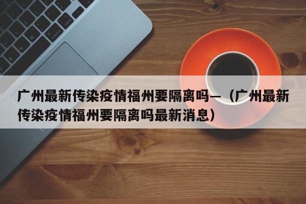 广州最新传染疫情福州要隔离吗—（广州最新传染疫情福州要隔离吗最新消息）