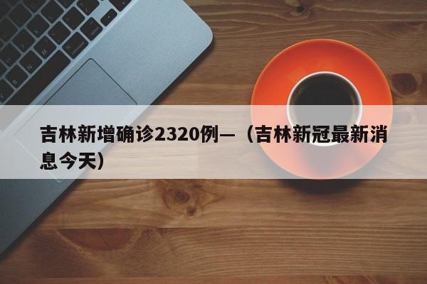 吉林新增确诊2320例—（吉林新冠最新消息今天）