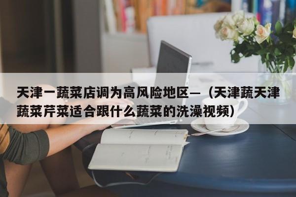 天津一蔬菜店调为高风险地区—（天津蔬天津蔬菜芹菜适合跟什么蔬菜的洗澡视频）