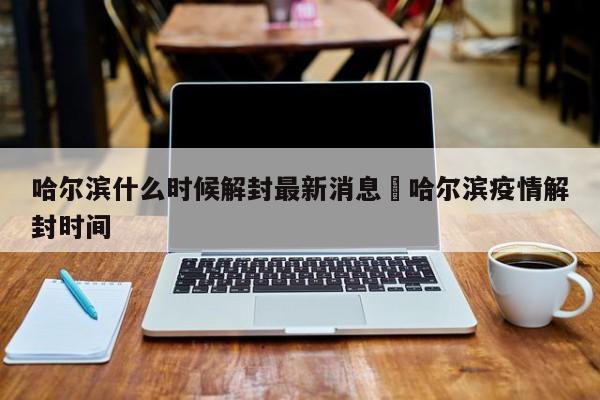 哈尔滨什么时候解封最新消息›哈尔滨疫情解封时间