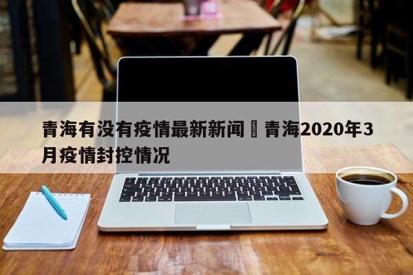 青海有没有疫情最新新闻›青海2020年3月疫情封控情况