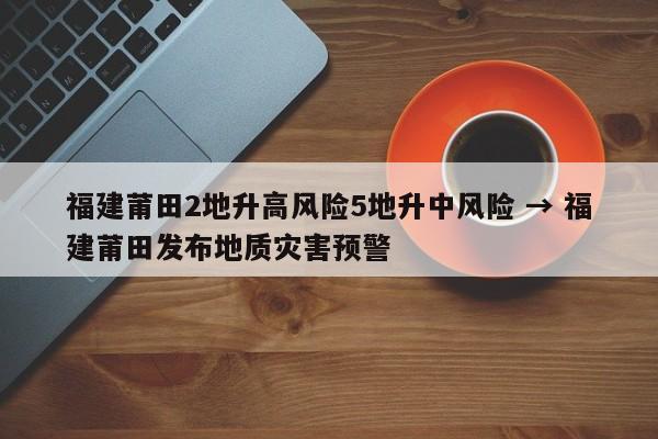 福建莆田2地升高风险5地升中风险 → 福建莆田发布地质灾害预警