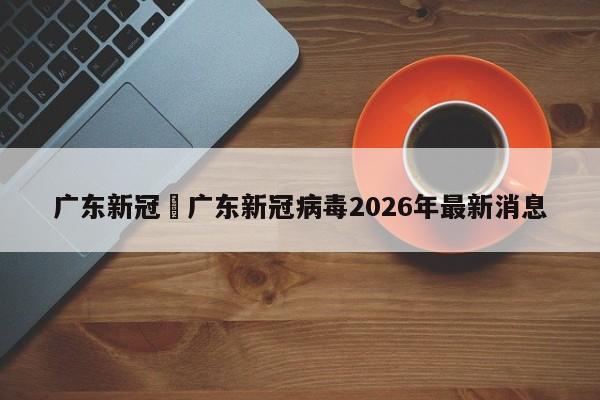广东新冠›广东新冠病毒2026年最新消息