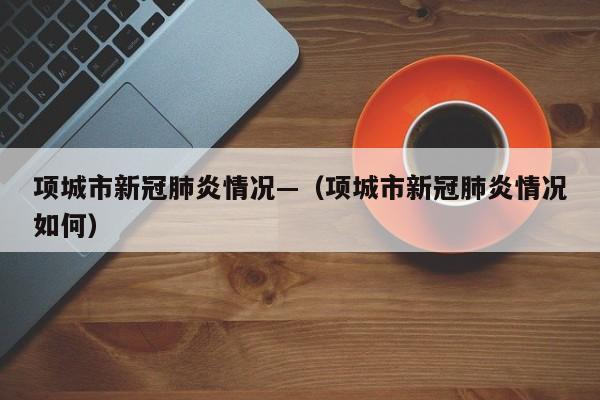 项城市新冠肺炎情况—（项城市新冠肺炎情况如何）