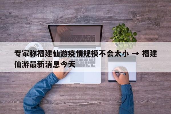 专家称福建仙游疫情规模不会太小 → 福建仙游最新消息今天