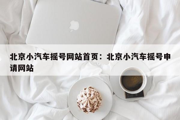 北京小汽车摇号网站首页：北京小汽车摇号申请网站
