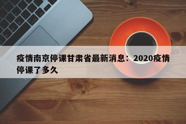 疫情南京停课甘肃省最新消息：2020疫情停课了多久