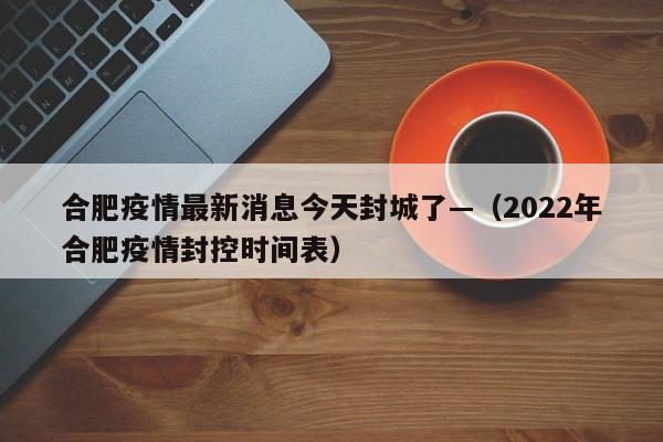 合肥疫情最新消息今天封城了—（2022年合肥疫情封控时间表）