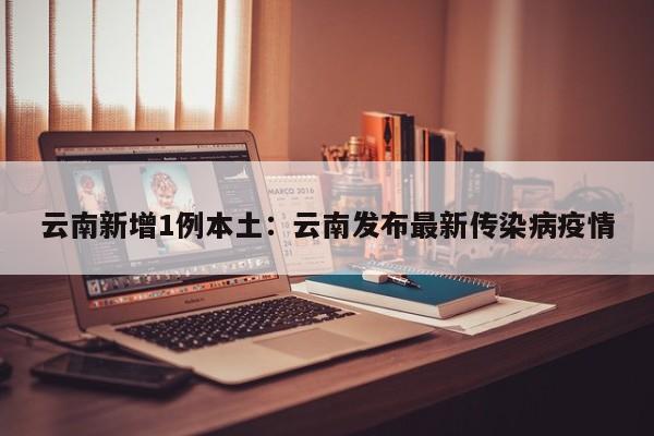 云南新增1例本土：云南发布最新传染病疫情