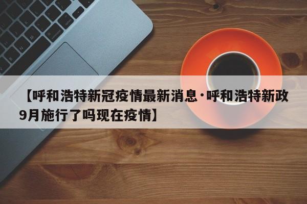 【呼和浩特新冠疫情最新消息·呼和浩特新政9月施行了吗现在疫情】