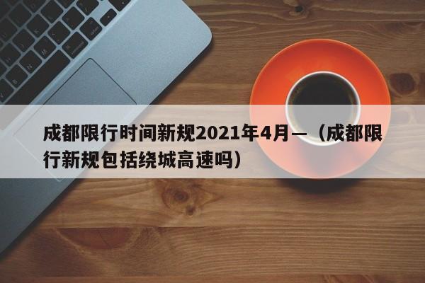 成都限行时间新规2021年4月—（成都限行新规包括绕城高速吗）