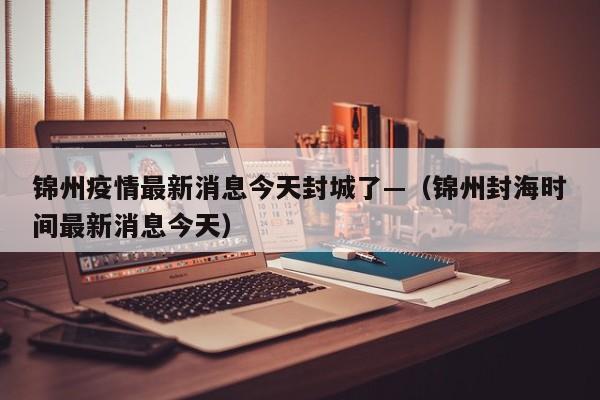 锦州疫情最新消息今天封城了—（锦州封海时间最新消息今天）