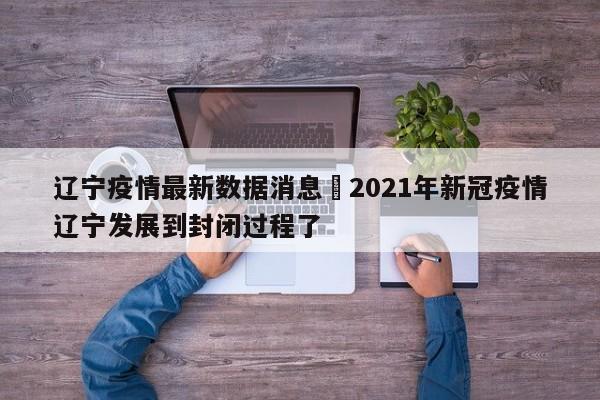 辽宁疫情最新数据消息›2021年新冠疫情辽宁发展到封闭过程了