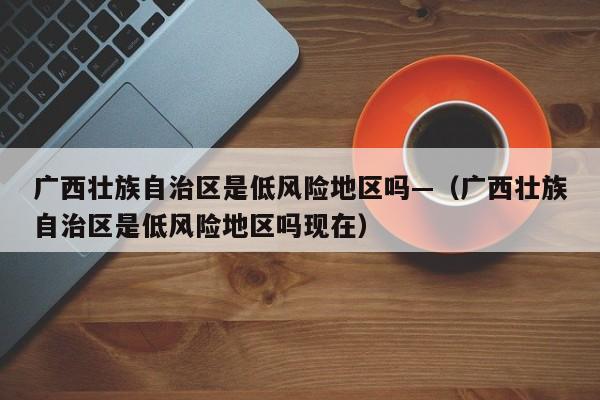 广西壮族自治区是低风险地区吗—（广西壮族自治区是低风险地区吗现在）