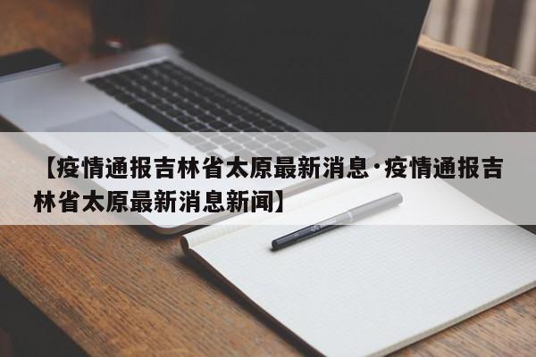 【疫情通报吉林省太原最新消息·疫情通报吉林省太原最新消息新闻】