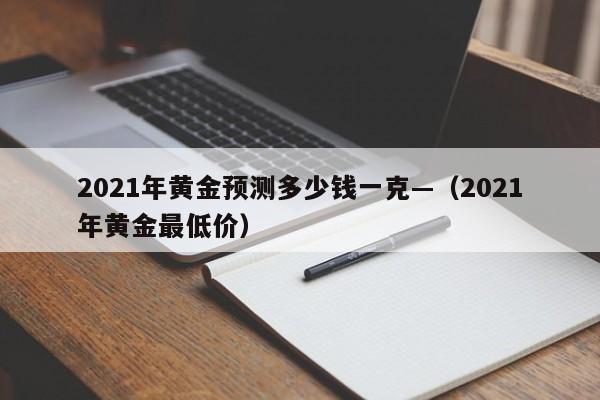 2021年黄金预测多少钱一克—（2021年黄金最低价）