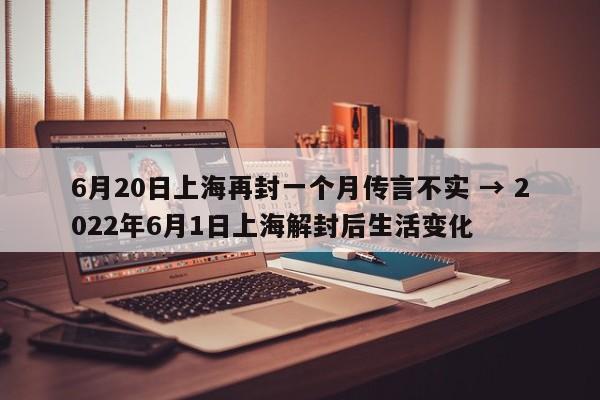 6月20日上海再封一个月传言不实 → 2022年6月1日上海解封后生活变化
