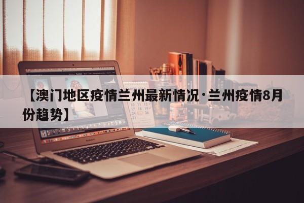 【澳门地区疫情兰州最新情况·兰州疫情8月份趋势】