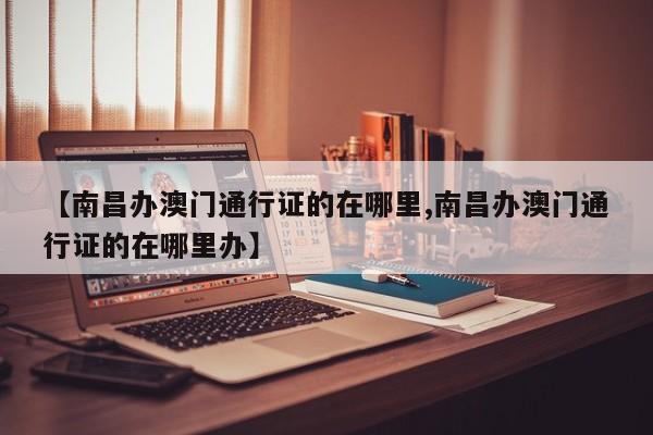 【南昌办澳门通行证的在哪里,南昌办澳门通行证的在哪里办】