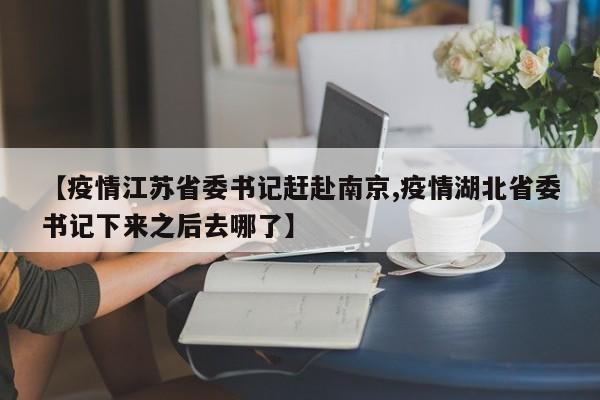 【疫情江苏省委书记赶赴南京,疫情湖北省委书记下来之后去哪了】