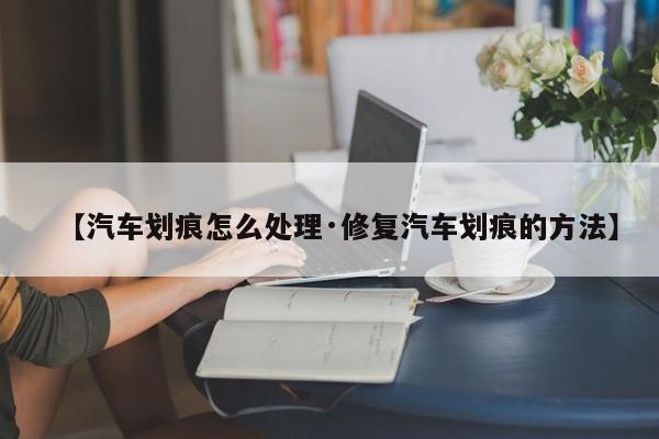 【汽车划痕怎么处理·修复汽车划痕的方法】