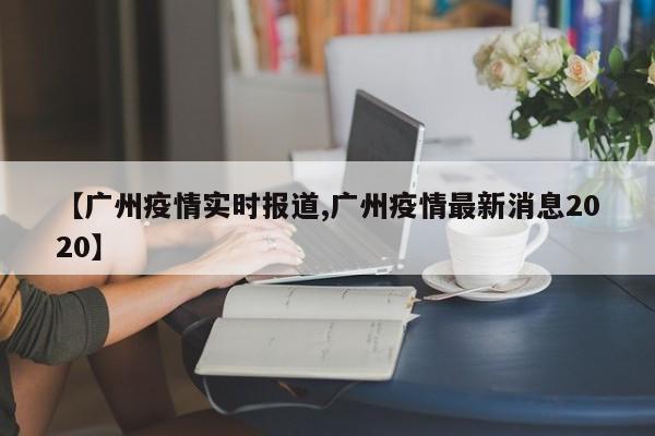 【广州疫情实时报道,广州疫情最新消息2020】