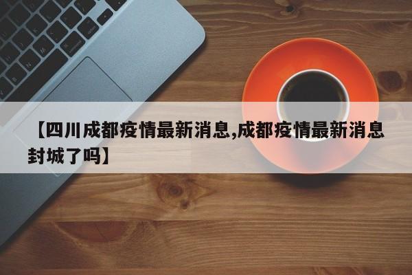 【四川成都疫情最新消息,成都疫情最新消息封城了吗】