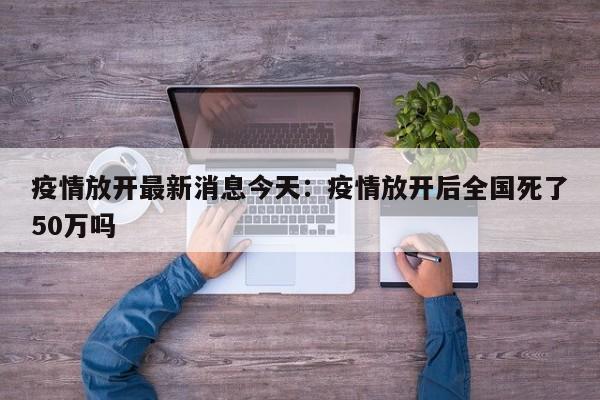 疫情放开最新消息今天：疫情放开后全国死了50万吗