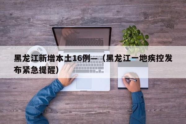 黑龙江新增本土16例—（黑龙江一地疾控发布紧急提醒）