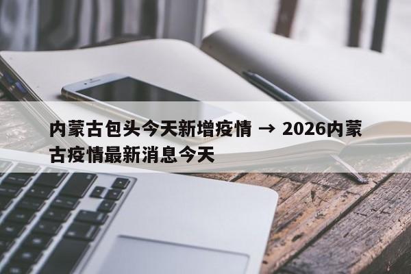 内蒙古包头今天新增疫情 → 2026内蒙古疫情最新消息今天