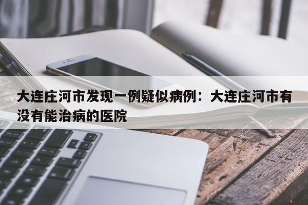 大连庄河市发现一例疑似病例：大连庄河市有没有能治病的医院