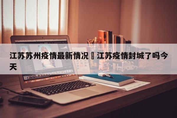 江苏苏州疫情最新情况›江苏疫情封城了吗今天