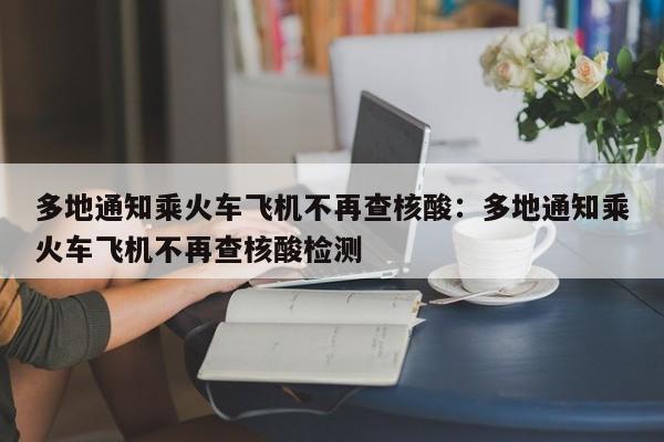 多地通知乘火车飞机不再查核酸：多地通知乘火车飞机不再查核酸检测
