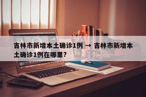 吉林市新增本土确诊1例 → 吉林市新增本土确诊1例在哪里?