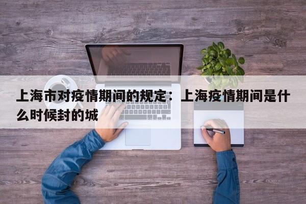 上海市对疫情期间的规定：上海疫情期间是什么时候封的城