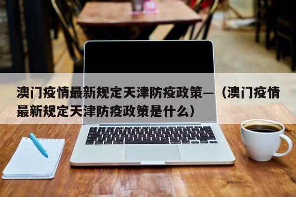 澳门疫情最新规定天津防疫政策—（澳门疫情最新规定天津防疫政策是什么）