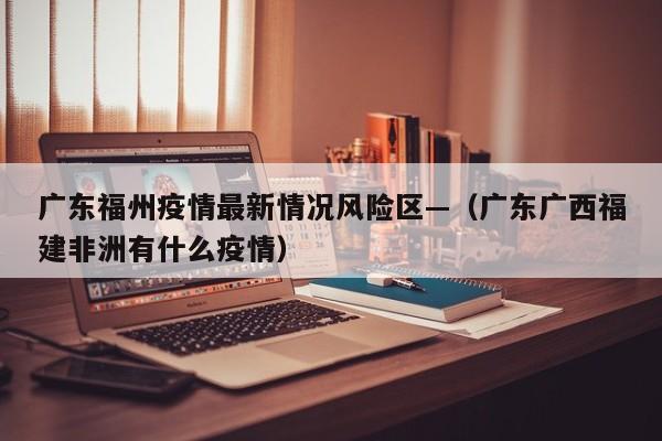 广东福州疫情最新情况风险区—（广东广西福建非洲有什么疫情）