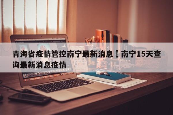 青海省疫情管控南宁最新消息›南宁15天查询最新消息疫情