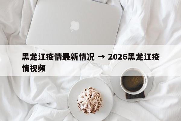 黑龙江疫情最新情况 → 2026黑龙江疫情视频