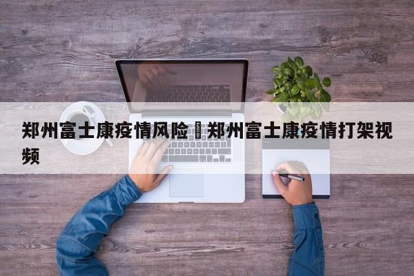 郑州富士康疫情风险›郑州富士康疫情打架视频