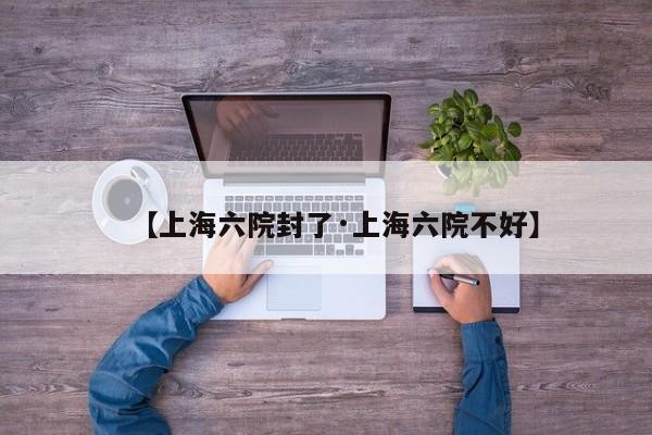 【上海六院封了·上海六院不好】