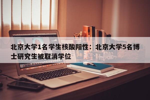 北京大学1名学生核酸阳性：北京大学5名博士研究生被取消学位