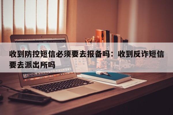 收到防控短信必须要去报备吗：收到反诈短信要去派出所吗