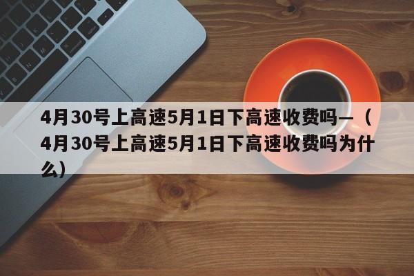 4月30号上高速5月1日下高速收费吗—（4月30号上高速5月1日下高速收费吗为什么）