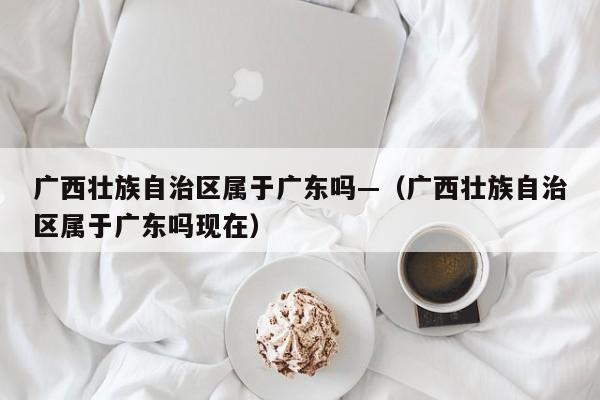广西壮族自治区属于广东吗—（广西壮族自治区属于广东吗现在）