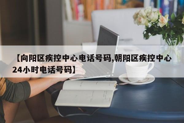 【向阳区疾控中心电话号码,朝阳区疾控中心24小时电话号码】