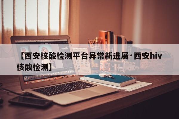 【西安核酸检测平台异常新进展·西安hiv核酸检测】