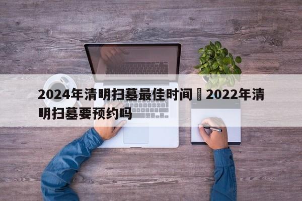 2024年清明扫墓最佳时间›2022年清明扫墓要预约吗