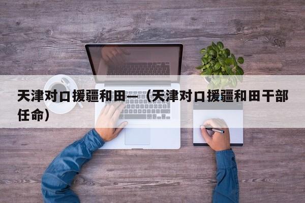 天津对口援疆和田—（天津对口援疆和田干部任命）