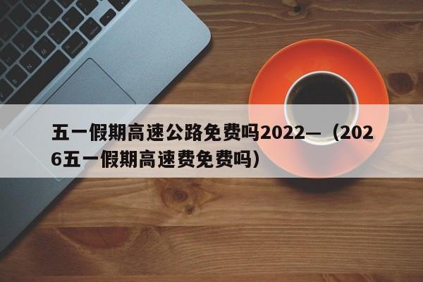 五一假期高速公路免费吗2022—（2026五一假期高速费免费吗）